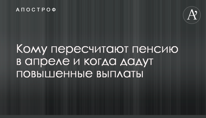 Кому пересчитают пенсию в апреле и когда дадут повышенные выплаты