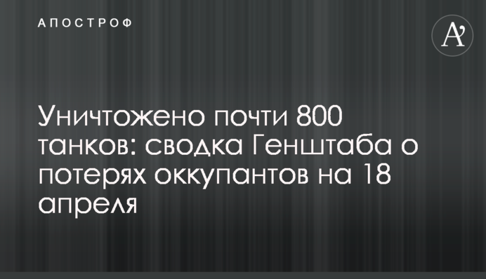 Уничтожено почти 800 танков: сводка Генштаба о потерях оккупантов на 18 апреля