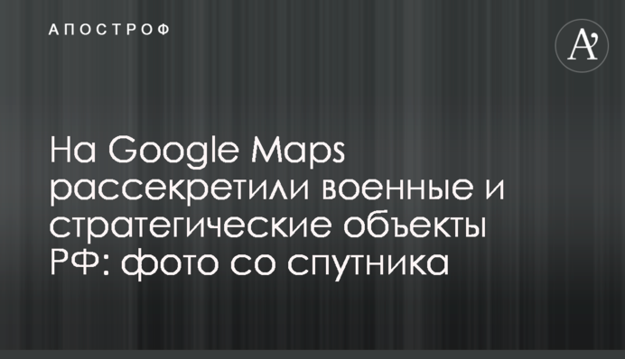 На Google Maps розсекретили військові та стратегічні об'єкти РФ: фото з супутника