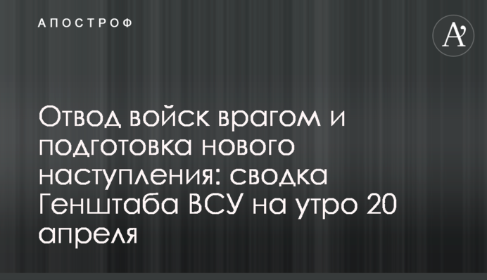 Отвод войск врагом и подготовка нового наступления: сводка Генштаба ВСУ на утро 20 апреля
