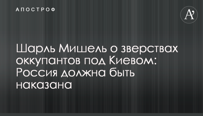 Шарль Мішель про звірства окупантів під Києвом: Росія має бути покарана