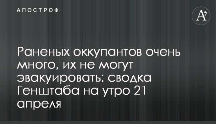 Раненых оккупантов очень много, их не могут эвакуировать: сводка Генштаба на утро 21 апреля