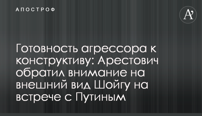 Готовність агресора до конструктиву: Арестович звернув увагу на зовнішній вигляд Шойгу на зустрічі з Путіним