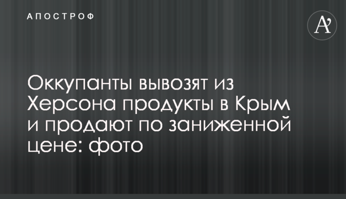 Окупанти вивозять із Херсона продукти до Криму та продають за заниженою ціною: фото