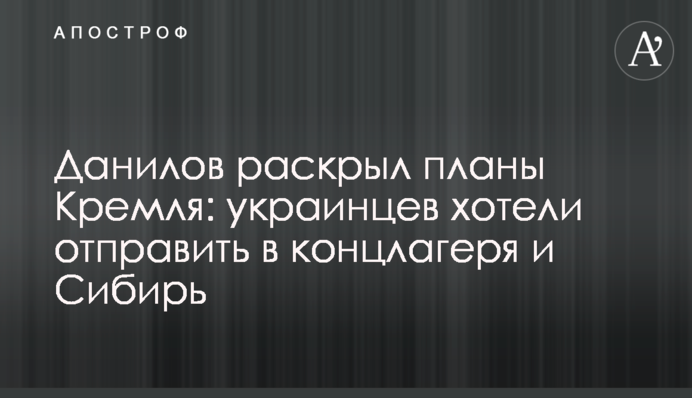 Данилов раскрыл планы Кремля: украинцев хотели отправить в концлагеря и Сибирь