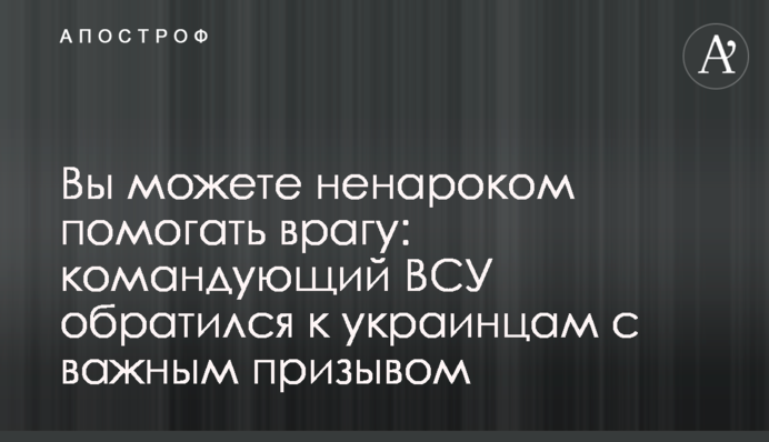 Ви можете ненароком допомагати ворогові: командувач ЗСУ звернувся до українців із важливим закликом