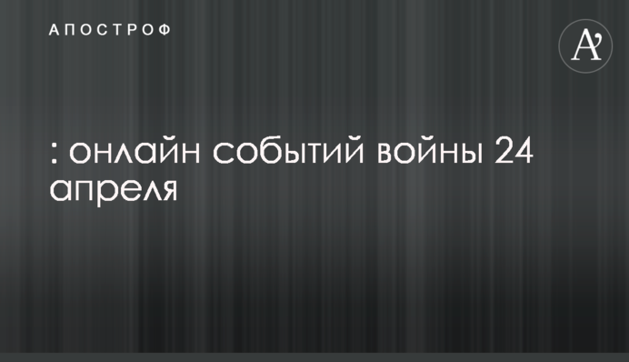 Россия продолжает геноцид украинцев: онлайн событий войны 24 апреля