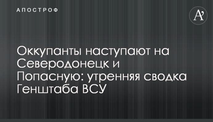 Оккупанты наступают на Северодонецк и Попасную: утренняя сводка Генштаба ВСУ