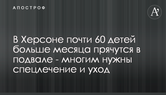 В Херсоне почти 60 детей больше месяца прячутся в подвале - многим нужны спецлечение и уход