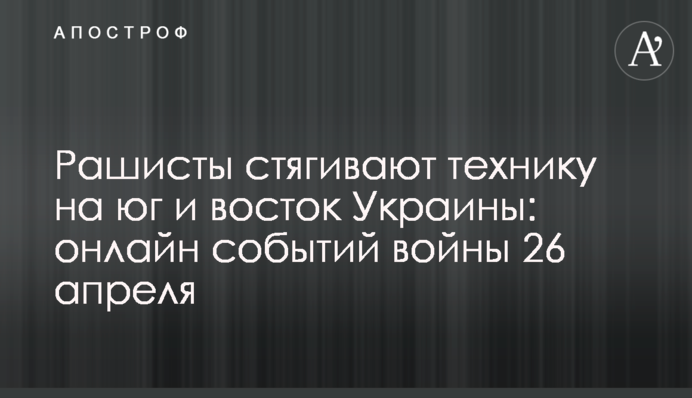 Рашисты стягивают технику, а в Приднестровье звучат взрывы: хроника событий войны 26 апреля