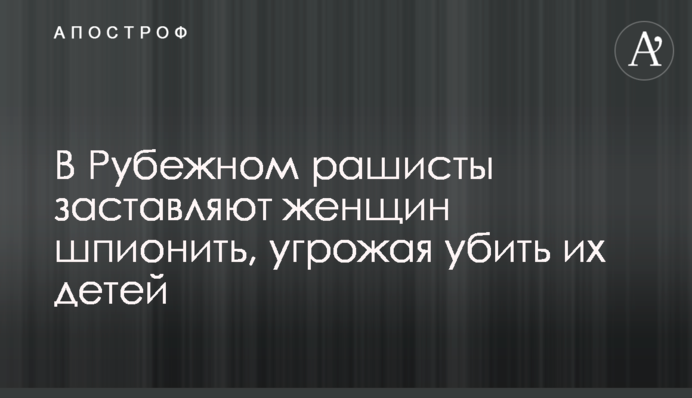 У Рубіжному рашисти змушують жінок шпигувати, погрожуючи вбити їхніх дітей