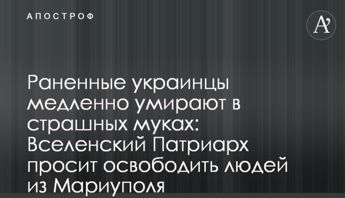Раненные украинцы медленно умирают в страшных муках: Вселенский Патриарх просит освободить людей из Мариуполя