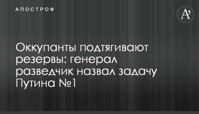 Оккупанты подтягивают резервы: генерал разведчик назвал задачу Путина №1