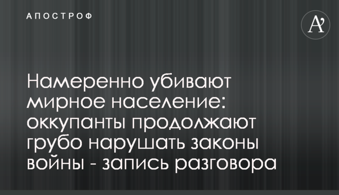 Навмисне вбивають мирне населення: окупанти продовжують грубо порушувати закони війни - запис розмови