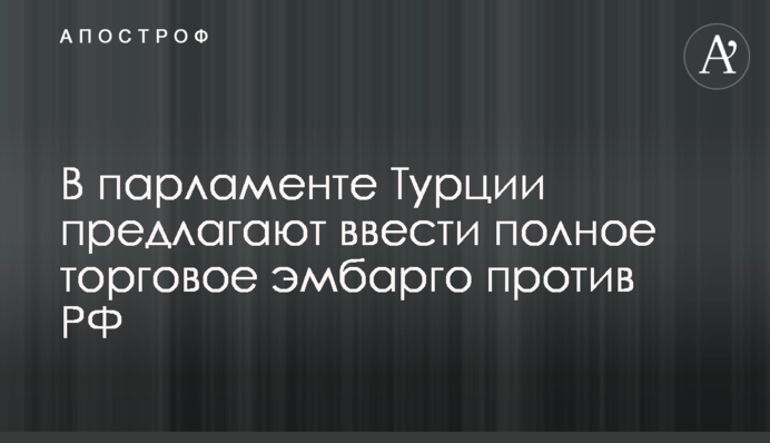 У парламенті Туреччини пропонують запровадити повне торгове ембарго проти РФ