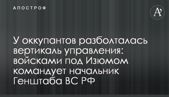 В окупантів розбовталася вертикаль управління: військами під Ізюмом командує начальник Генштабу ЗС РФ