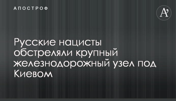 Російські нацисти обстріляли великий залізничний вузол під Києвом