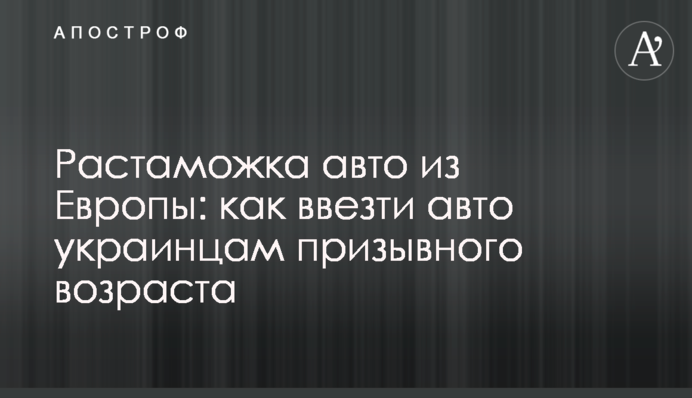 Розмитнення авто з Європи: як ввезти авто українцям призовного віку