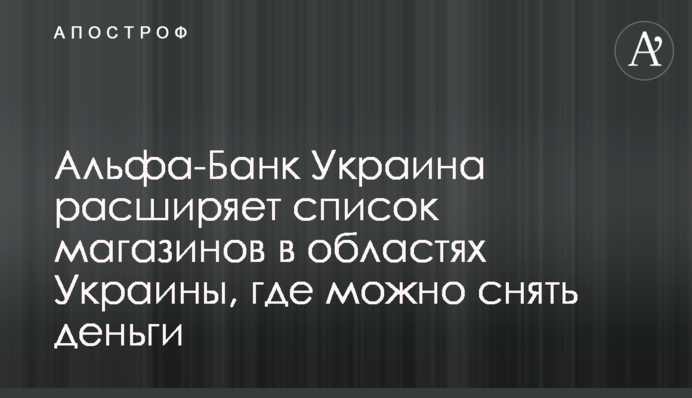 Альфа-Банк Україна розширює список магазинів в областях України, де можна зняти гроші