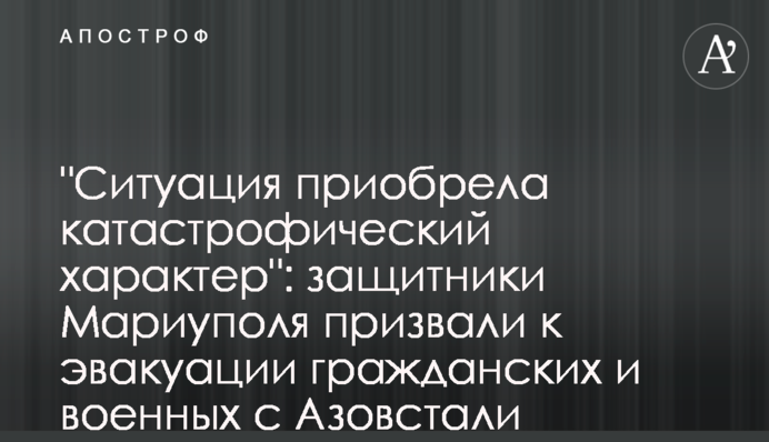 "Ситуация приобрела катастрофический характер": защитники Мариуполя призвали к эвакуации гражданских и военных с Азовстали