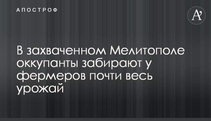 В захваченном Мелитополе оккупанты забирают у фермеров почти весь урожай