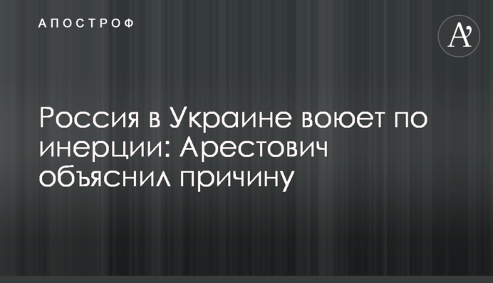 Росія в Україні воює за інерцією: Арестович пояснив причину