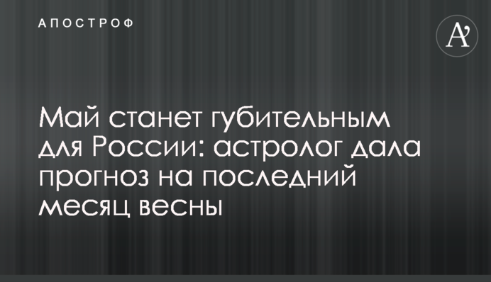 Май станет губительным для России: астролог дала прогноз на последний месяц весны