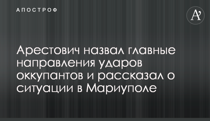 Арестович назвал главные направления ударов оккупантов и рассказал о ситуации в Мариуполе