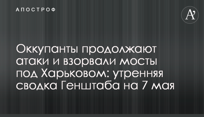 Оккупанты продолжают атаки и взорвали мосты под Харьковом: утренняя сводка Генштаба на 7 мая