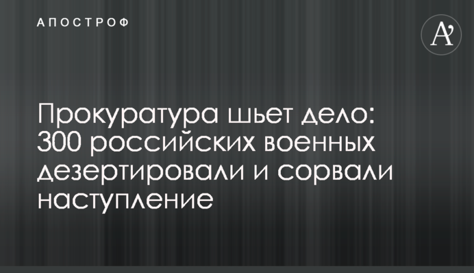 Прокуратура шьет дело: 300 российских военных дезертировали и сорвали наступление