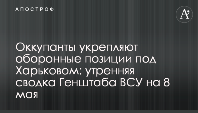 Окупанти зміцнюють оборонні позиції під Харковом: ранкове зведення Генштабу ЗСУ на 8 травня