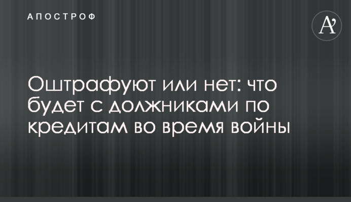 Оштрафуют или нет: что будет с должниками по кредитам во время войны
