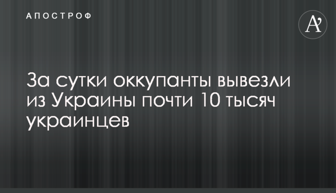 За сутки оккупанты вывезли из Украины почти 10 тысяч украинцев