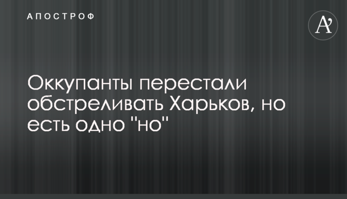 Оккупанты перестали обстреливать Харьков, но есть одно "но"