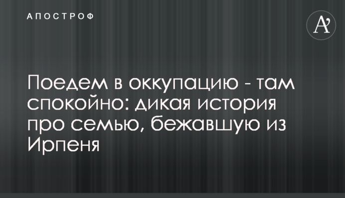 Поїдемо в окупацію – там спокійно: дика історія про сім'ю, що втекла з Ірпеня