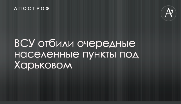 ЗСУ відбили чергові населені пункти під Харковом