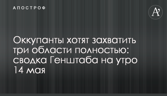 Окупанти хочуть захопити три області повністю: зведення Генштабу на ранок 14 травня