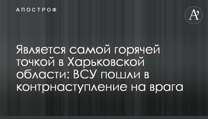 Є найгарячішою точкою в Харківській області: ЗСУ пішли у контрнаступ на ворога