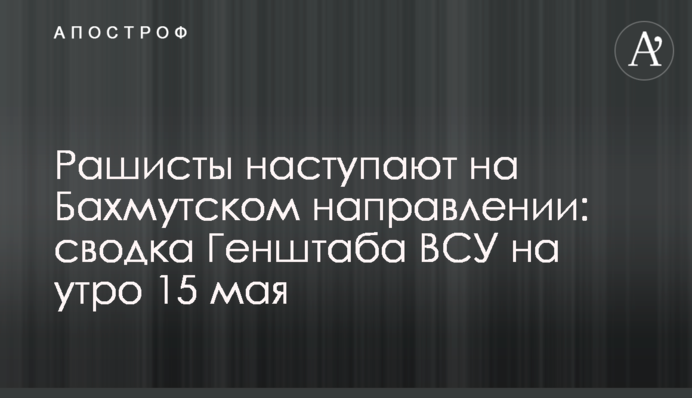 Рашисты наступают на Бахмутском направлении: сводка Генштаба ВСУ на утро 15 мая