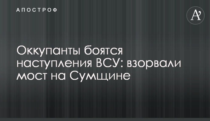 Оккупанты боятся наступления ВСУ: взорвали мост на Сумщине
