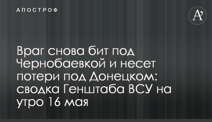 Враг снова бит под Чернобаевкой и несет потери под Донецком: сводка Генштаба ВСУ на утро 16 мая