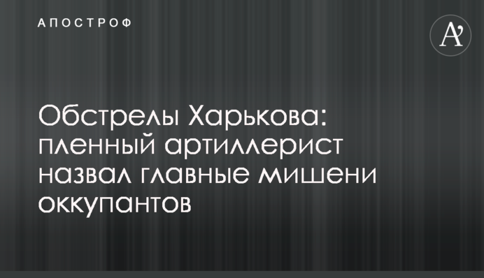 Обстріли Харкова: полонений артилерист назвав головні мішені окупантів