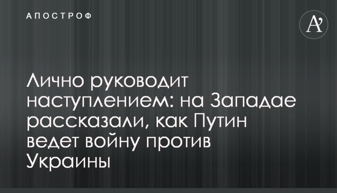 Особисто керує наступом: на Заході розповіли, як Путін веде війну проти України