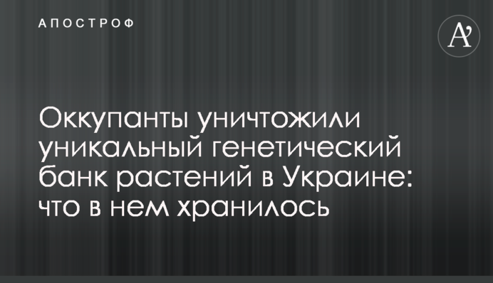 Окупанти знищили унікальний генетичний банк рослин в Україні: що у ньому зберігалося