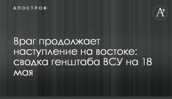 Ворог продовжує наступ на сході: зведення генштабу ЗСУ на 18 травня