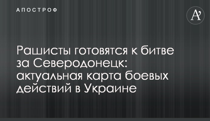 Рашисты готовятся к битве за Северодонецк: актуальная карта боевых действий в Украине