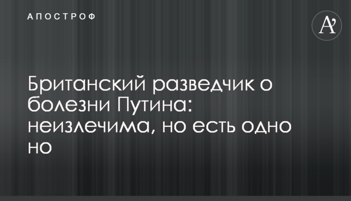 Британський розвідник про хворобу Путіна: невиліковна, але є одне але
