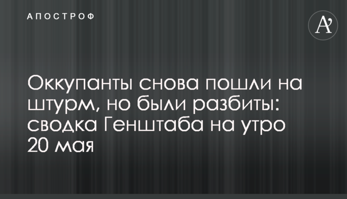Оккупанты снова пошли на штурм, но были разбиты: сводка Генштаба на утро 20 мая