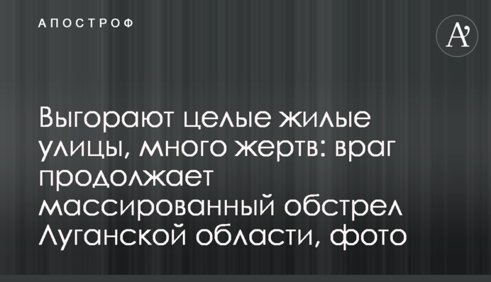 Вигоряють цілі житлові вулиці, багато жертв: ворог продовжує масований обстріл Луганської області, фото
