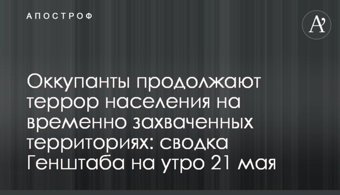 Окупанти продовжують терор населення на тимчасово захоплених територіях: зведення Генштабу на ранок 21 травня